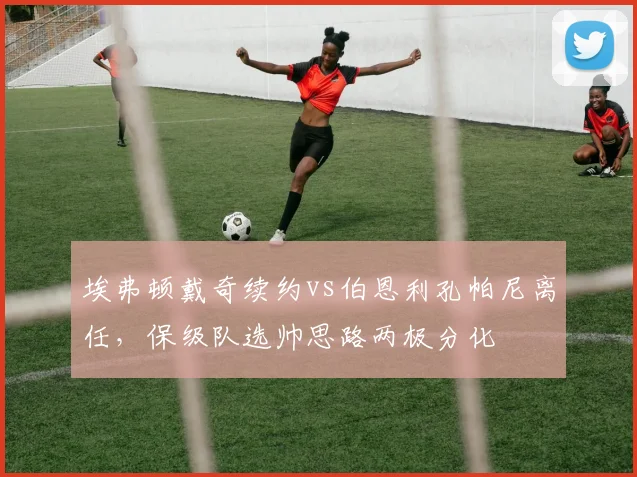 埃弗顿戴奇续约vs伯恩利孔帕尼离任，保级队选帅思路两极分化