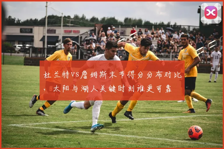 杜兰特vs詹姆斯末节得分分布对比，太阳与湖人关键时刻谁更可靠