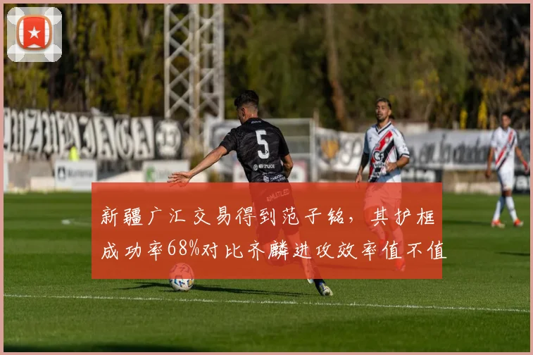 新疆广汇交易得到范子铭，其护框成功率68%对比齐麟进攻效率值不值？